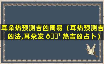 耳朵热预测吉凶周易（耳热预测吉凶法,耳朵发 🌹 热吉凶占卜）